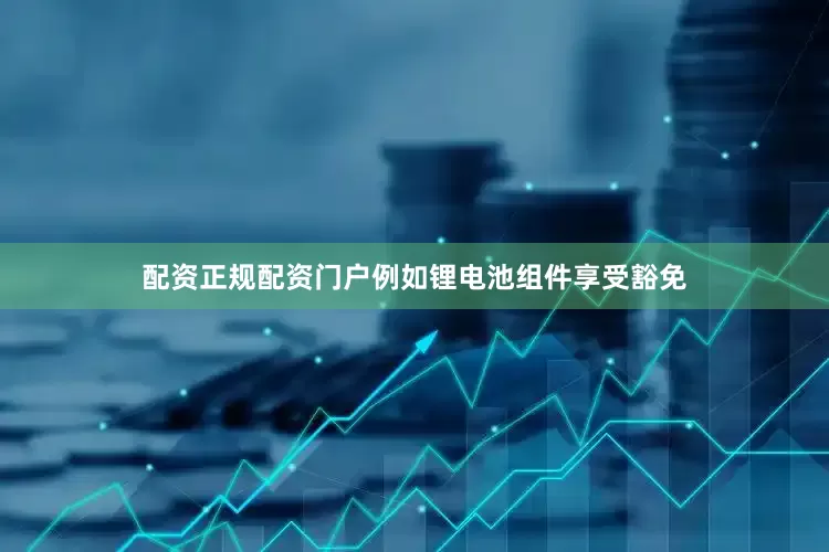 配资正规配资门户例如锂电池组件享受豁免