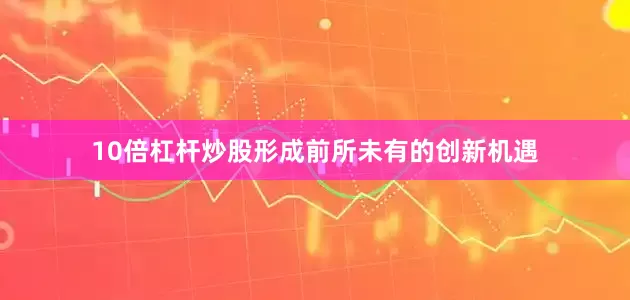 10倍杠杆炒股形成前所未有的创新机遇